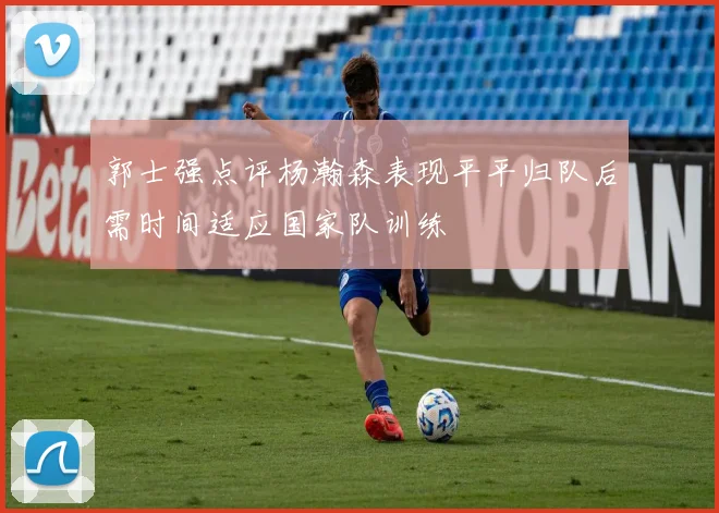 郭士强点评杨瀚森表现平平归队后需时间适应国家队训练