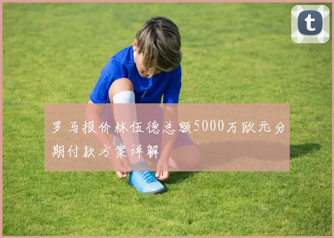 罗马报价林伍德总额5000万欧元分期付款方案详解