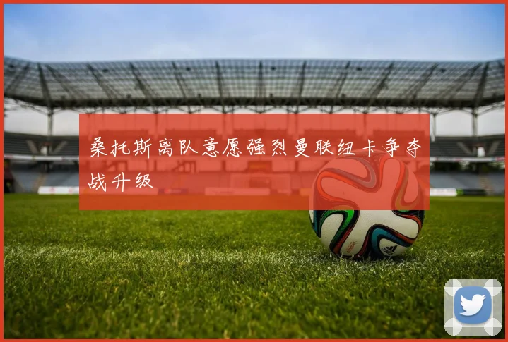 桑托斯离队意愿强烈曼联纽卡争夺战升级