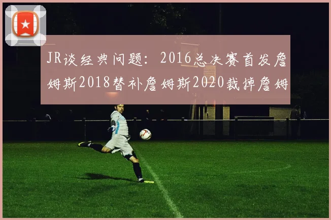 JR谈经典问题：2016总决赛首发詹姆斯2018替补詹姆斯2020裁掉詹姆斯的背后故事