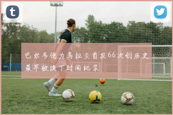 巴尔韦德为乌拉圭首发66次创历史最早被换下时间纪录