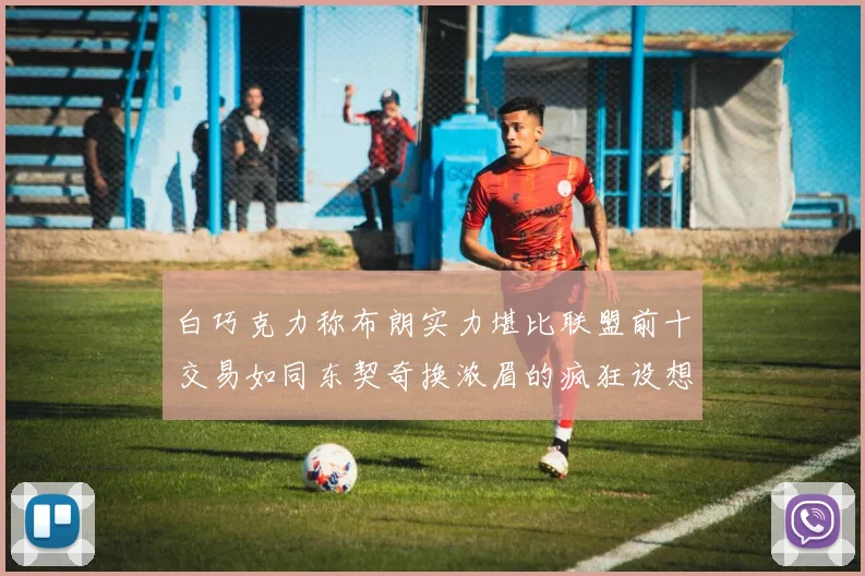 白巧克力称布朗实力堪比联盟前十交易如同东契奇换浓眉的疯狂设想