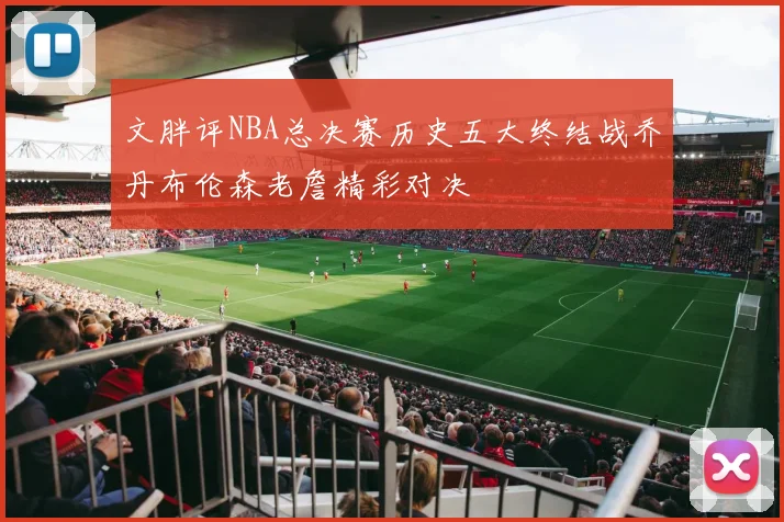 文胖评NBA总决赛历史五大终结战乔丹布伦森老詹精彩对决