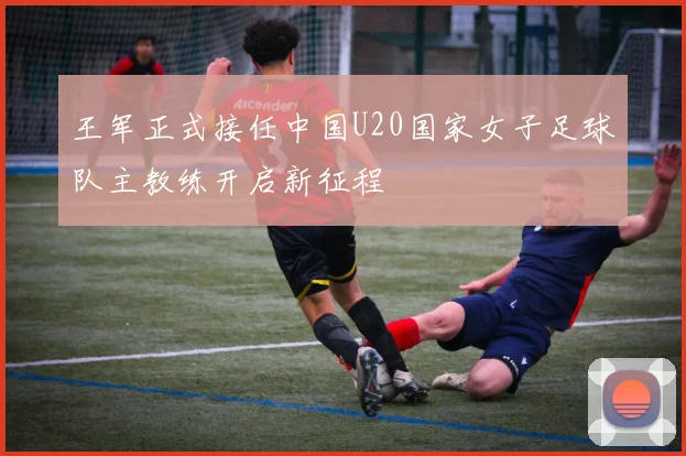 王军正式接任中国U20国家女子足球队主教练开启新征程