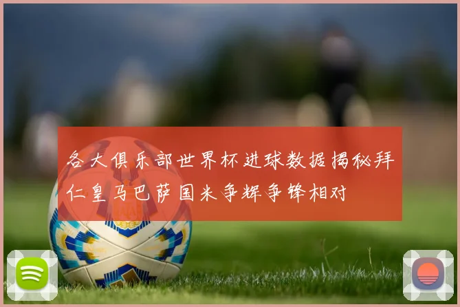 各大俱乐部世界杯进球数据揭秘拜仁皇马巴萨国米争辉争锋相对