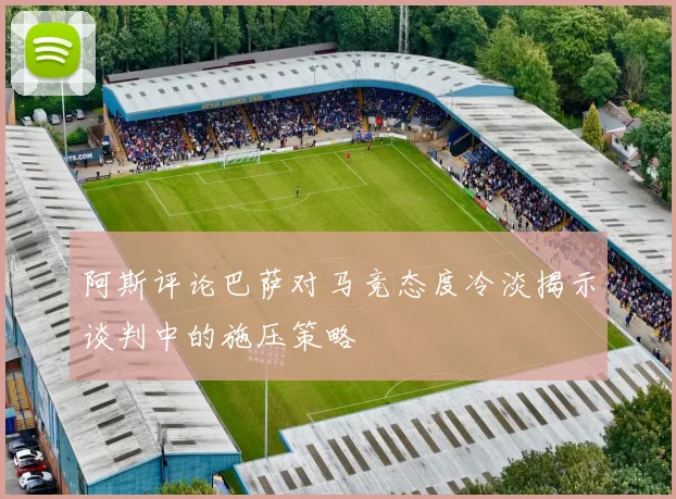 阿斯评论巴萨对马竞态度冷淡揭示谈判中的施压策略