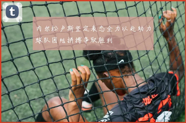 内尔松卢斯坚定表态全力以赴助力球队团结拼搏争取胜利