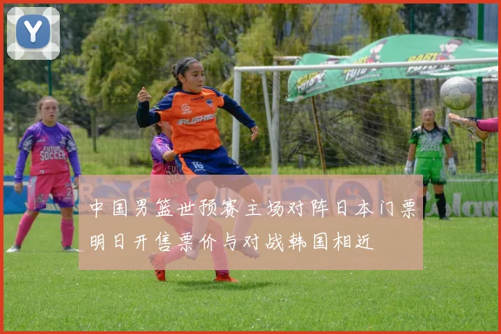 中国男篮世预赛主场对阵日本门票明日开售票价与对战韩国相近