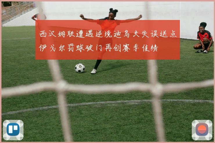 西汉姆联遭遇逆境迪乌夫失误送点伊戈尔罚球破门再创赛季佳绩