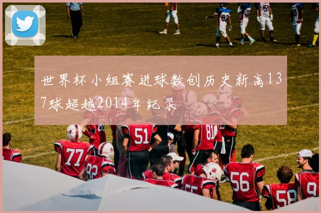 世界杯小组赛进球数创历史新高137球超越2014年纪录