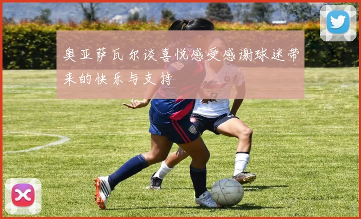 奥亚萨瓦尔谈喜悦感受感谢球迷带来的快乐与支持