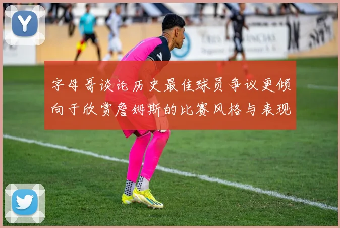 字母哥谈论历史最佳球员争议更倾向于欣赏詹姆斯的比赛风格与表现