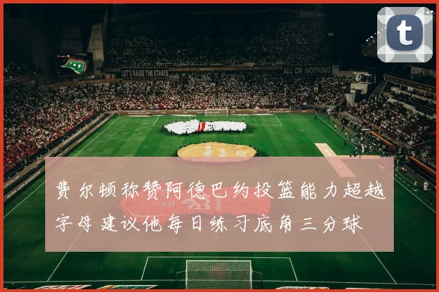 费尔顿称赞阿德巴约投篮能力超越字母建议他每日练习底角三分球
